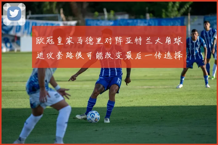 欧冠皇家马德里对阵亚特兰大角球进攻套路很可能改变最后一传选择