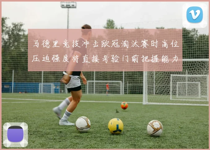 马德里竞技冲击欧冠淘汰赛时高位压迫强度将直接考验门前把握能力