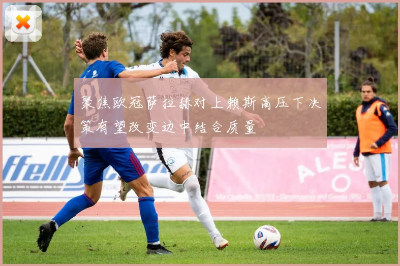 聚焦欧冠萨拉赫对上赖斯高压下决策有望改变边中结合质量