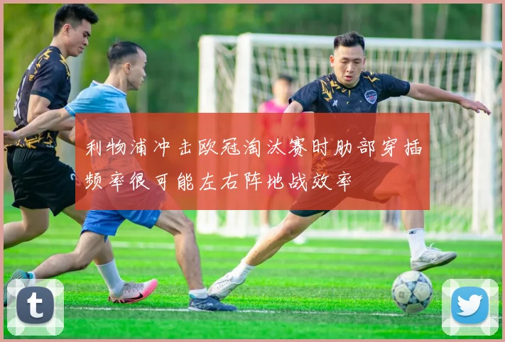 利物浦冲击欧冠淘汰赛时肋部穿插频率很可能左右阵地战效率