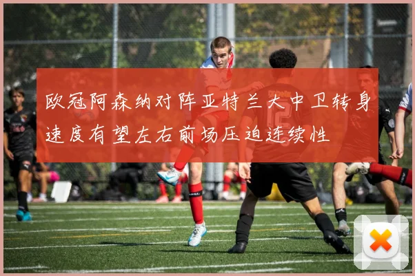 欧冠阿森纳对阵亚特兰大中卫转身速度有望左右前场压迫连续性