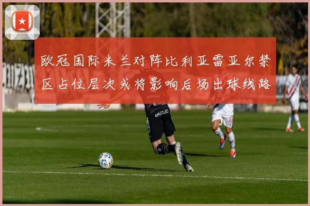 欧冠国际米兰对阵比利亚雷亚尔禁区占位层次或将影响后场出球线路
