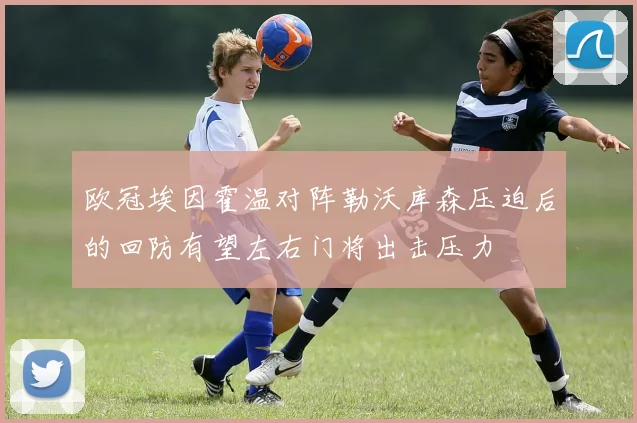 欧冠埃因霍温对阵勒沃库森压迫后的回防有望左右门将出击压力