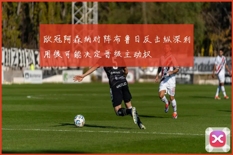 欧冠阿森纳对阵布鲁日反击纵深利用很可能决定晋级主动权