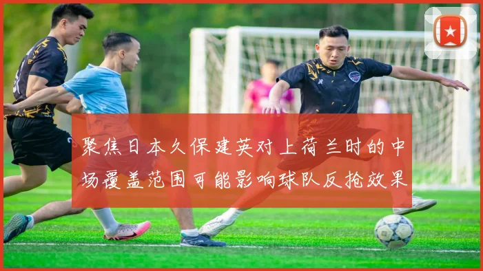 聚焦日本久保建英对上荷兰时的中场覆盖范围可能影响球队反抢效果