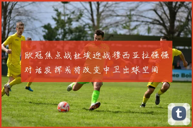 欧冠焦点战杜埃迎战穆西亚拉强强对话发挥或将改变中卫出球空间