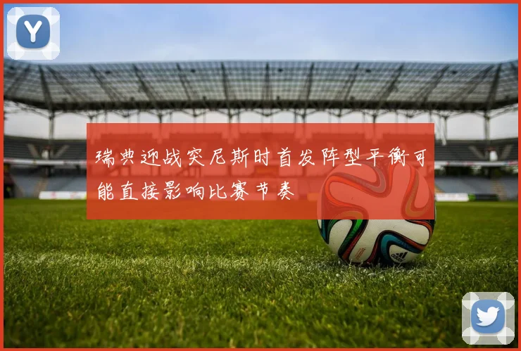 瑞典迎战突尼斯时首发阵型平衡可能直接影响比赛节奏
