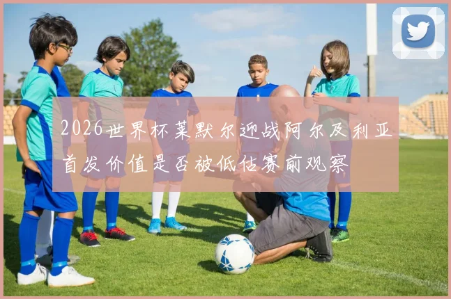 2026世界杯莱默尔迎战阿尔及利亚首发价值是否被低估赛前观察