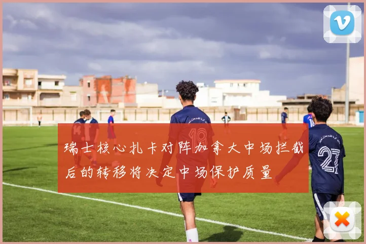 瑞士核心扎卡对阵加拿大中场拦截后的转移将决定中场保护质量