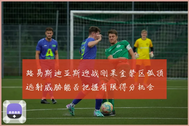 路易斯迪亚斯迎战刚果金禁区弧顶远射威胁能否把握有限得分机会