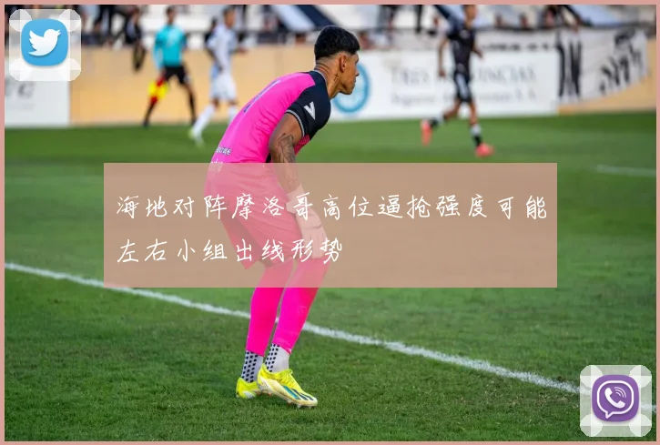 海地对阵摩洛哥高位逼抢强度可能左右小组出线形势