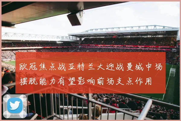 欧冠焦点战亚特兰大迎战曼城中场摆脱能力有望影响前场支点作用