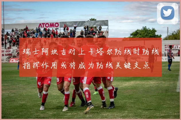 瑞士阿坎吉对上卡塔尔防线时防线指挥作用或将成为防线关键支点